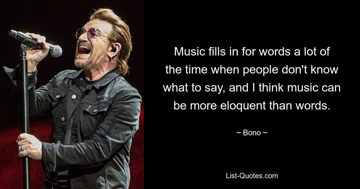 Music fills in for words a lot of the time when people don't know what to say, and I think music can be more eloquent than words. — © Bono