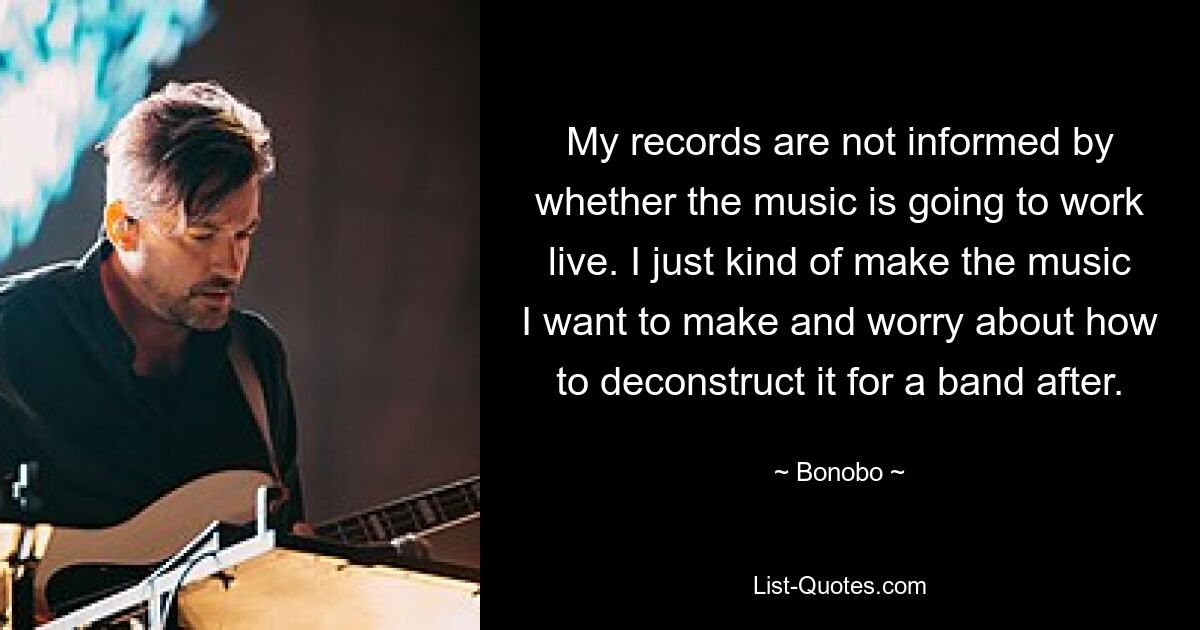 My records are not informed by whether the music is going to work live. I just kind of make the music I want to make and worry about how to deconstruct it for a band after. — © Bonobo