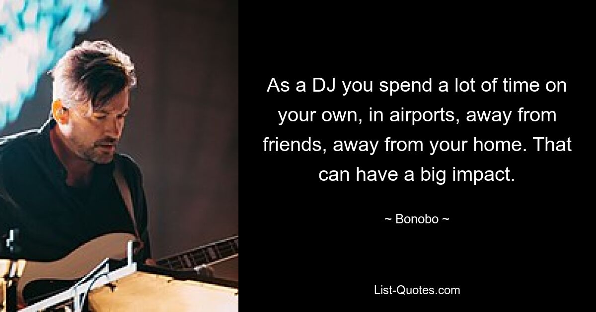 As a DJ you spend a lot of time on your own, in airports, away from friends, away from your home. That can have a big impact. — © Bonobo