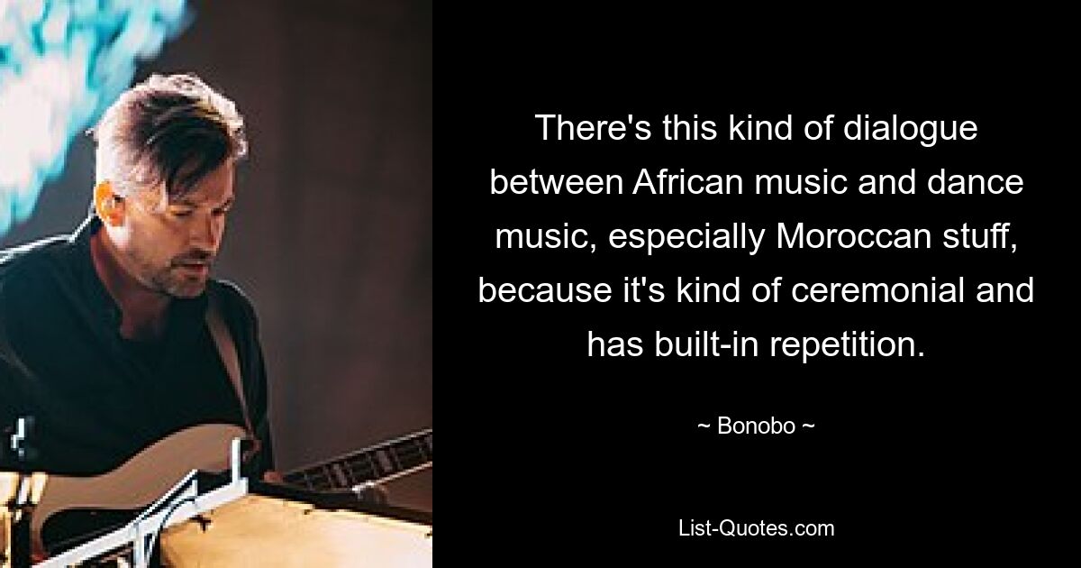 There's this kind of dialogue between African music and dance music, especially Moroccan stuff, because it's kind of ceremonial and has built-in repetition. — © Bonobo