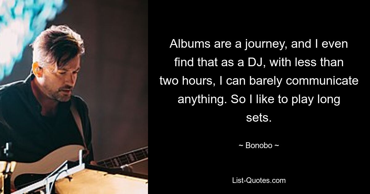 Albums are a journey, and I even find that as a DJ, with less than two hours, I can barely communicate anything. So I like to play long sets. — © Bonobo