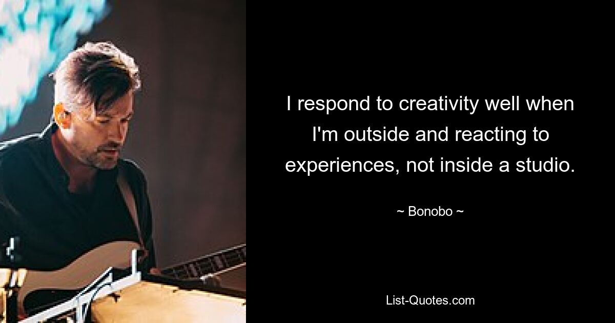 I respond to creativity well when I'm outside and reacting to experiences, not inside a studio. — © Bonobo