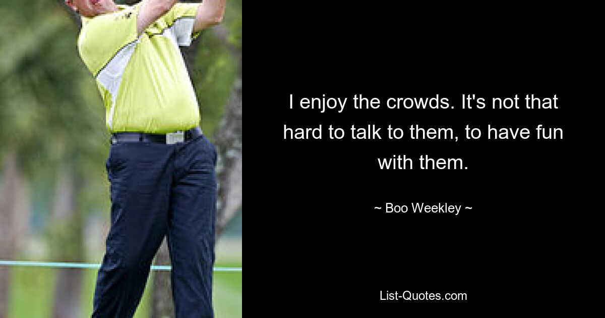 I enjoy the crowds. It's not that hard to talk to them, to have fun with them. — © Boo Weekley