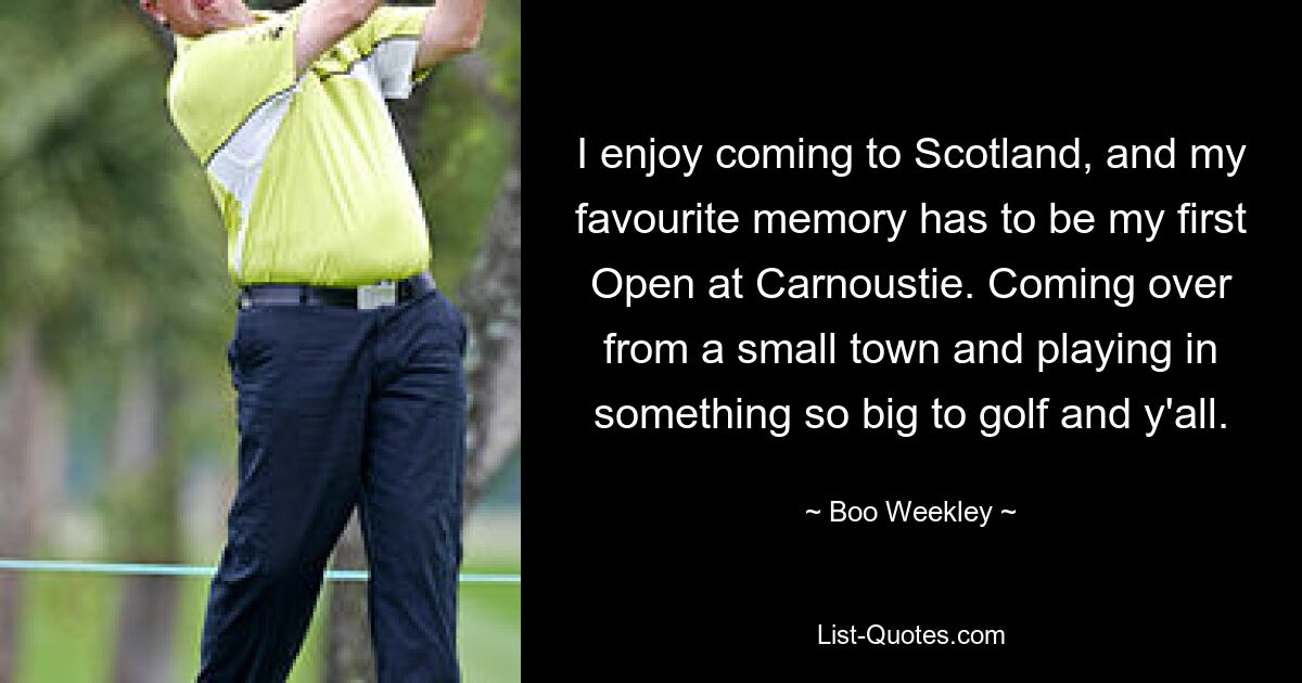 I enjoy coming to Scotland, and my favourite memory has to be my first Open at Carnoustie. Coming over from a small town and playing in something so big to golf and y'all. — © Boo Weekley