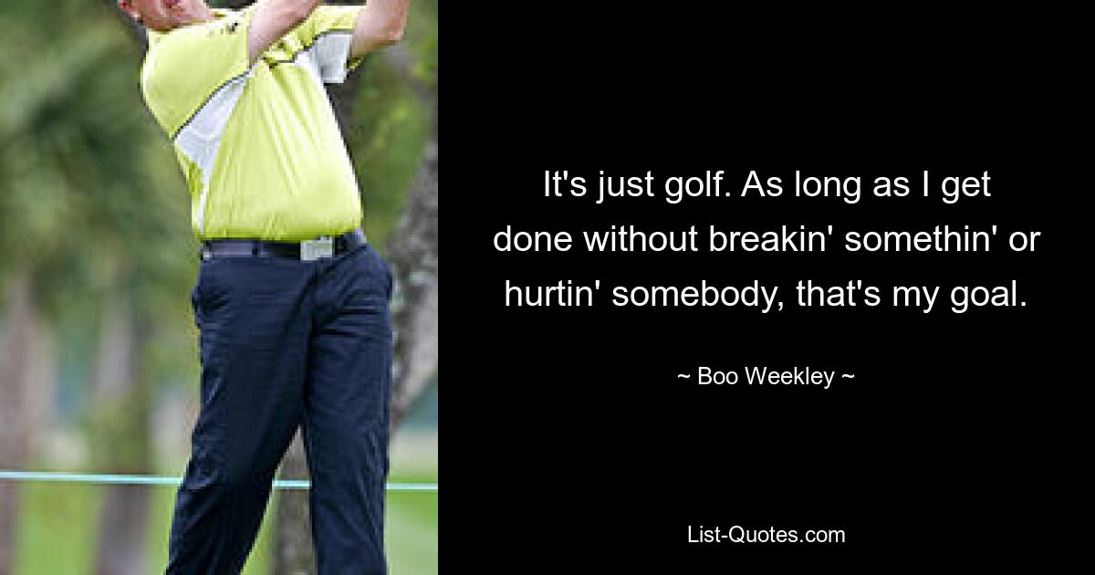 It's just golf. As long as I get done without breakin' somethin' or hurtin' somebody, that's my goal. — © Boo Weekley