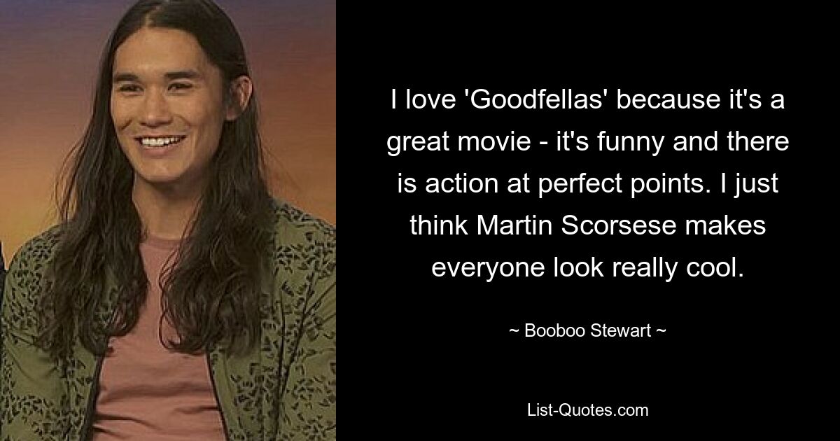 I love 'Goodfellas' because it's a great movie - it's funny and there is action at perfect points. I just think Martin Scorsese makes everyone look really cool. — © Booboo Stewart