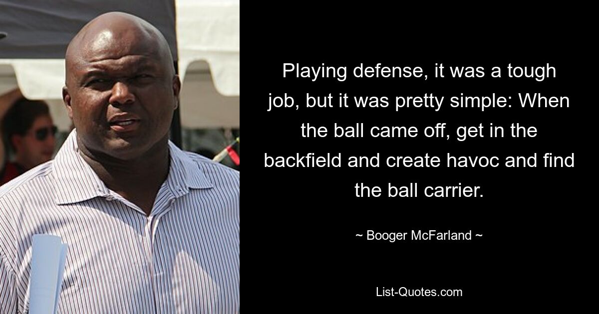 Playing defense, it was a tough job, but it was pretty simple: When the ball came off, get in the backfield and create havoc and find the ball carrier. — © Booger McFarland