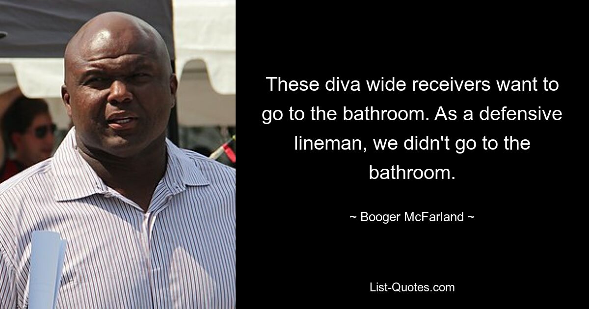 These diva wide receivers want to go to the bathroom. As a defensive lineman, we didn't go to the bathroom. — © Booger McFarland