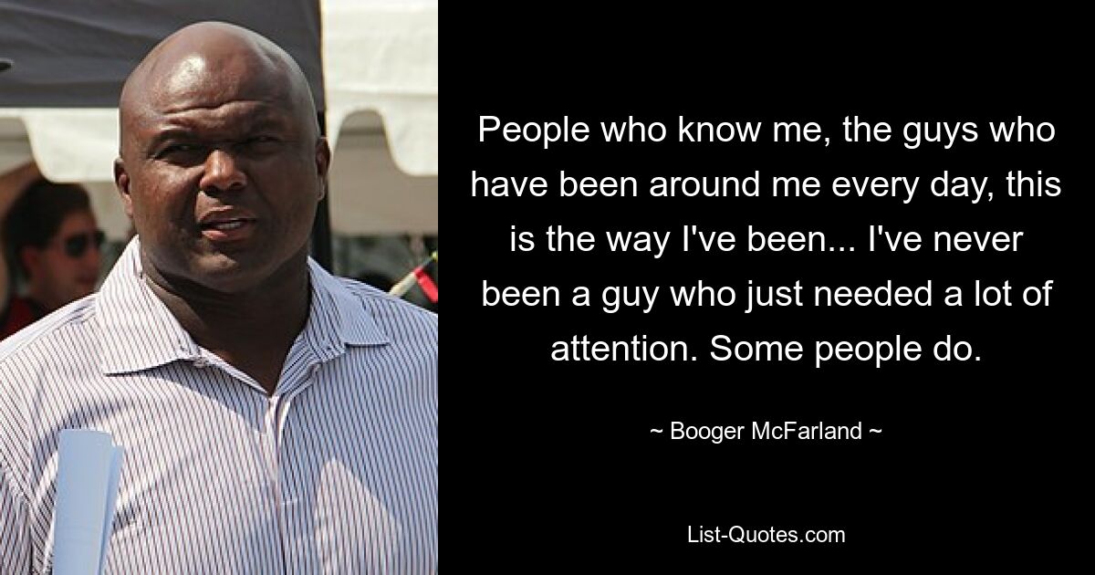 People who know me, the guys who have been around me every day, this is the way I've been... I've never been a guy who just needed a lot of attention. Some people do. — © Booger McFarland