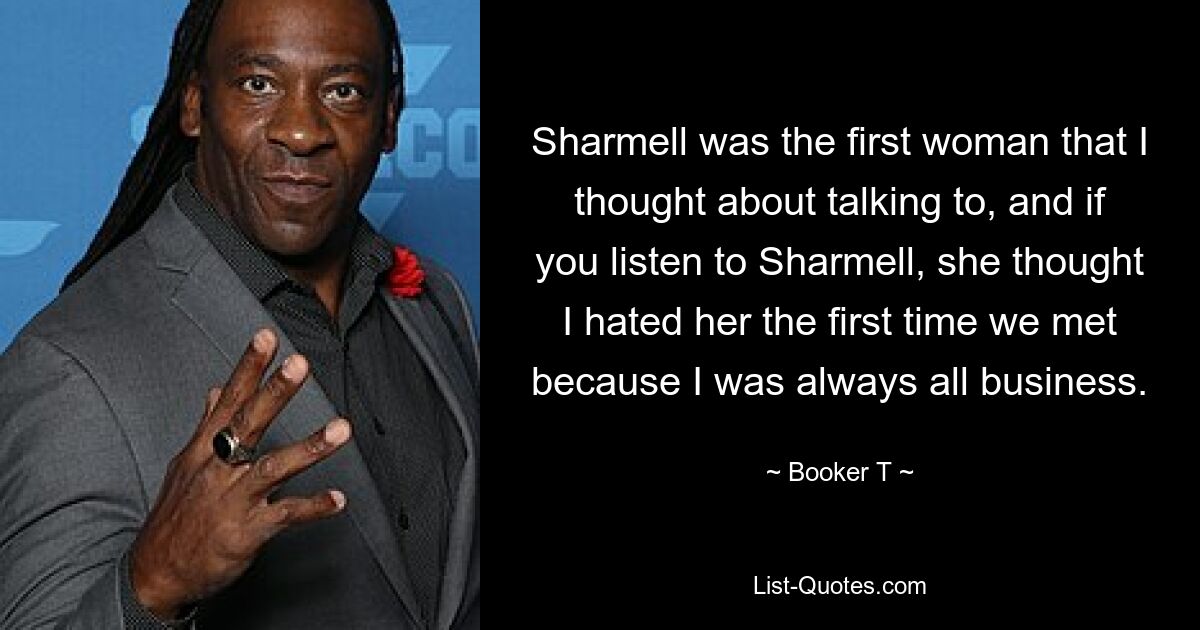 Sharmell was the first woman that I thought about talking to, and if you listen to Sharmell, she thought I hated her the first time we met because I was always all business. — © Booker T