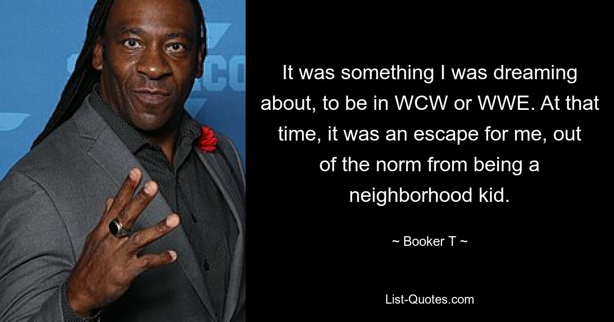 It was something I was dreaming about, to be in WCW or WWE. At that time, it was an escape for me, out of the norm from being a neighborhood kid. — © Booker T