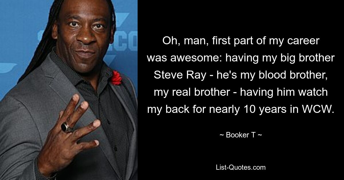 Oh, man, first part of my career was awesome: having my big brother Steve Ray - he's my blood brother, my real brother - having him watch my back for nearly 10 years in WCW. — © Booker T