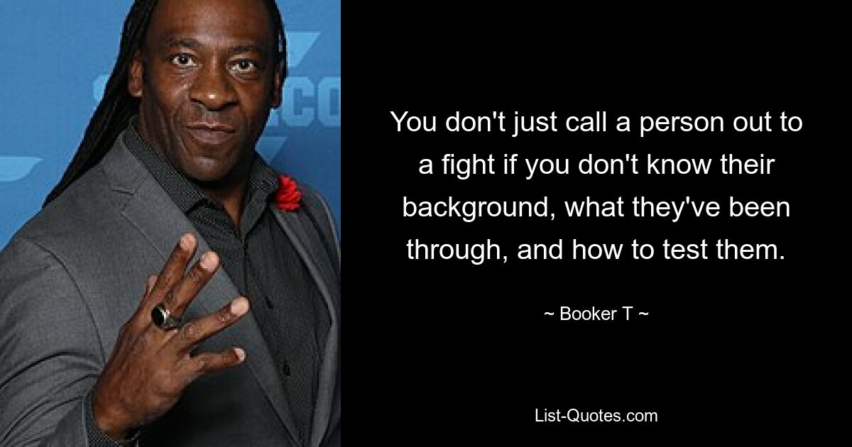 You don't just call a person out to a fight if you don't know their background, what they've been through, and how to test them. — © Booker T