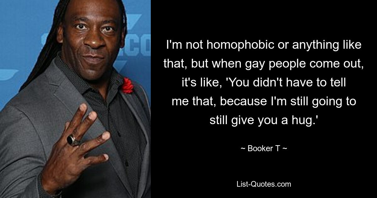 I'm not homophobic or anything like that, but when gay people come out, it's like, 'You didn't have to tell me that, because I'm still going to still give you a hug.' — © Booker T