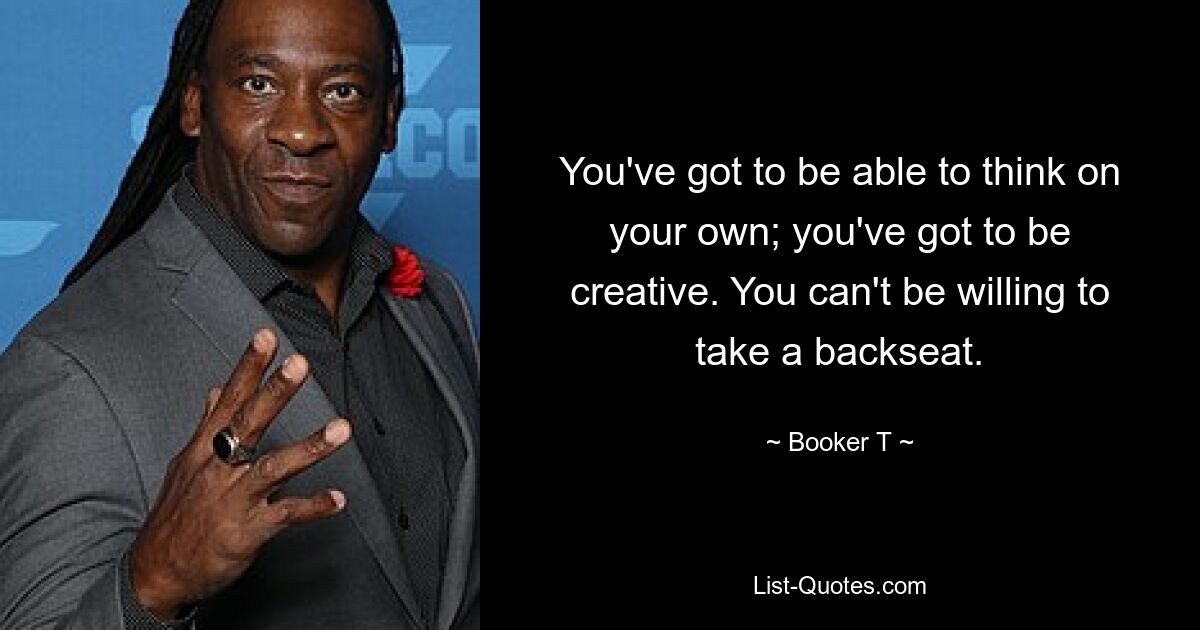 You've got to be able to think on your own; you've got to be creative. You can't be willing to take a backseat. — © Booker T