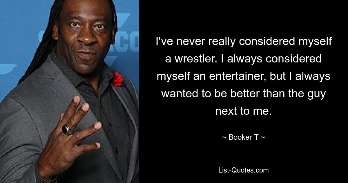 I've never really considered myself a wrestler. I always considered myself an entertainer, but I always wanted to be better than the guy next to me. — © Booker T