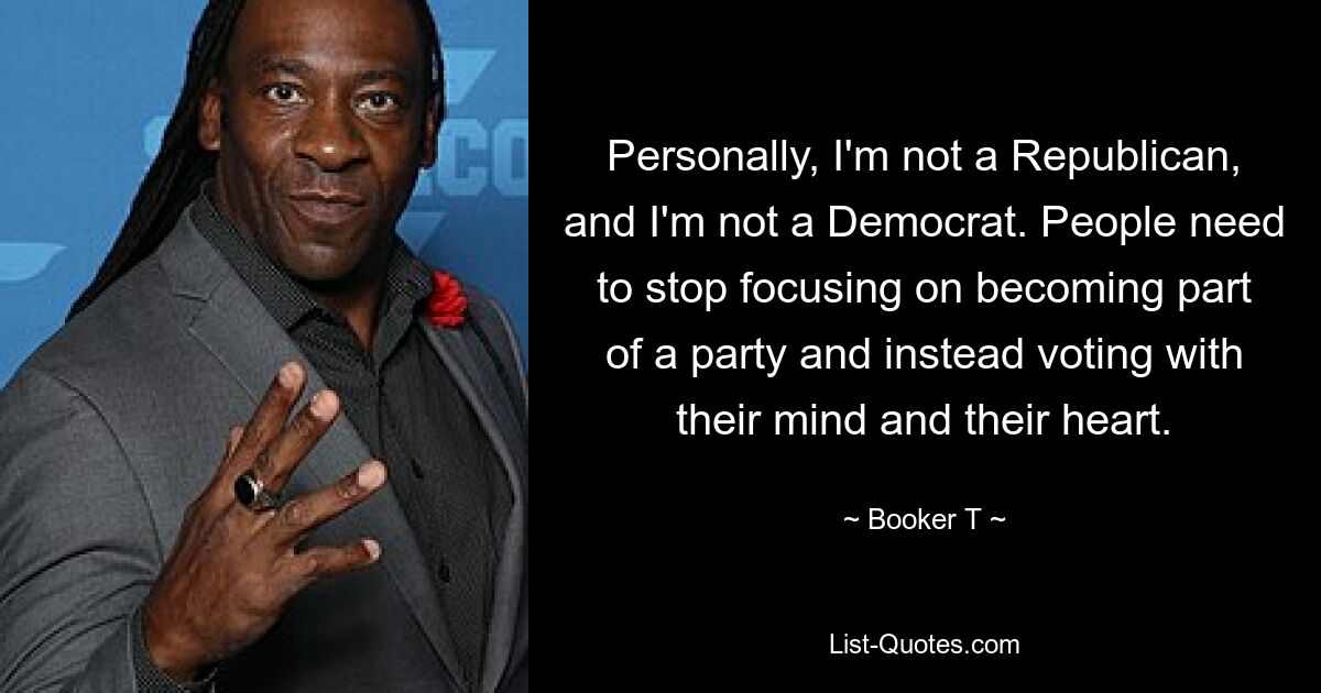 Personally, I'm not a Republican, and I'm not a Democrat. People need to stop focusing on becoming part of a party and instead voting with their mind and their heart. — © Booker T