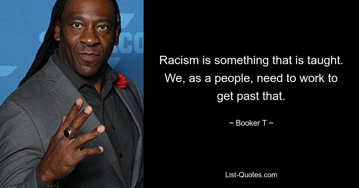 Racism is something that is taught. We, as a people, need to work to get past that. — © Booker T