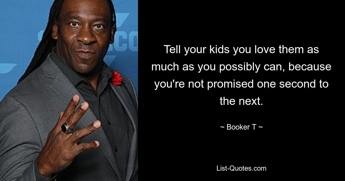 Tell your kids you love them as much as you possibly can, because you're not promised one second to the next. — © Booker T