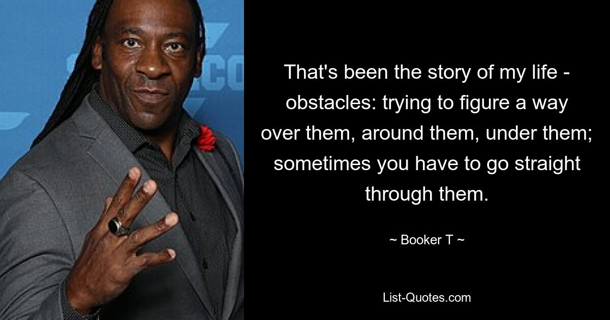 That's been the story of my life - obstacles: trying to figure a way over them, around them, under them; sometimes you have to go straight through them. — © Booker T