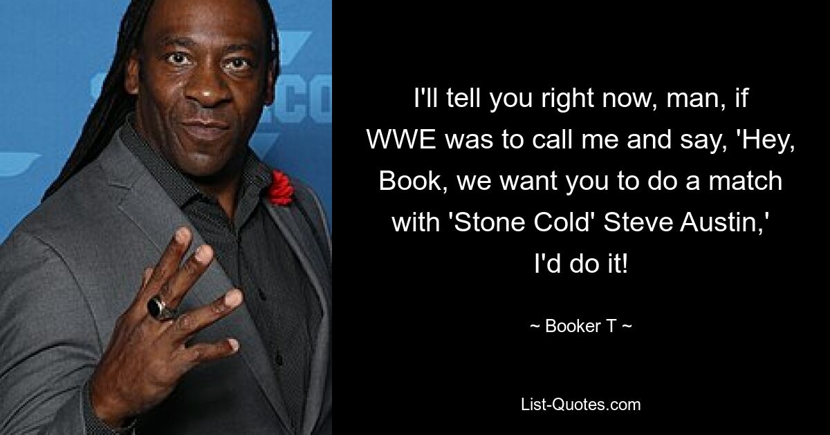 I'll tell you right now, man, if WWE was to call me and say, 'Hey, Book, we want you to do a match with 'Stone Cold' Steve Austin,' I'd do it! — © Booker T