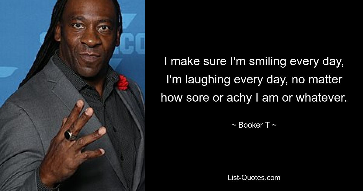 I make sure I'm smiling every day, I'm laughing every day, no matter how sore or achy I am or whatever. — © Booker T