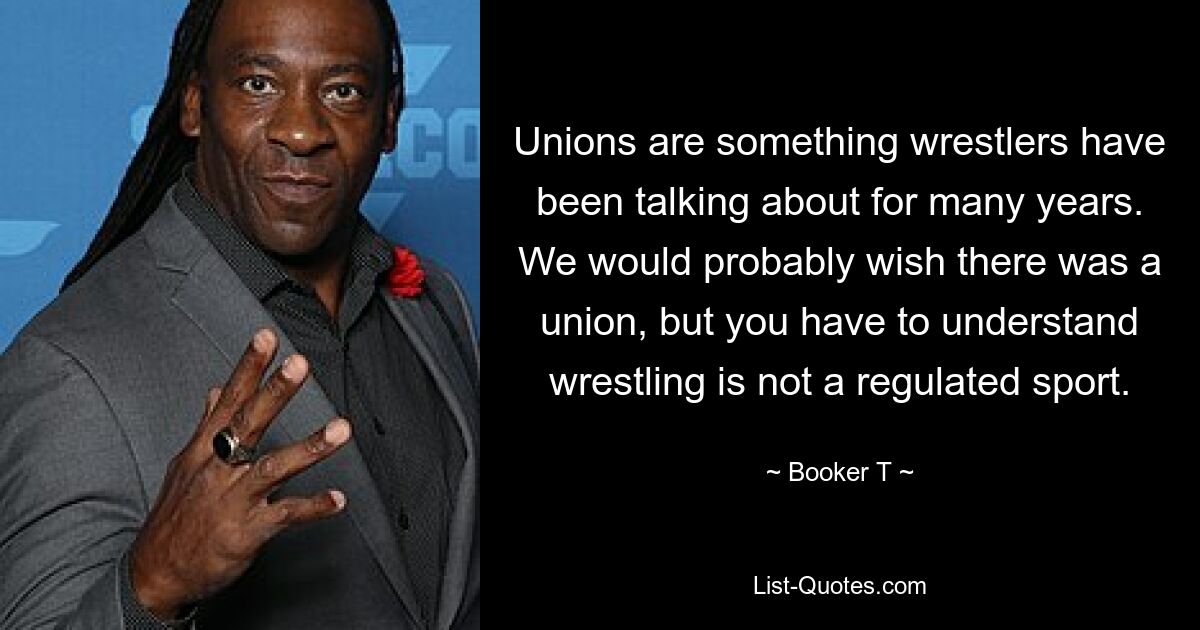 Unions are something wrestlers have been talking about for many years. We would probably wish there was a union, but you have to understand wrestling is not a regulated sport. — © Booker T