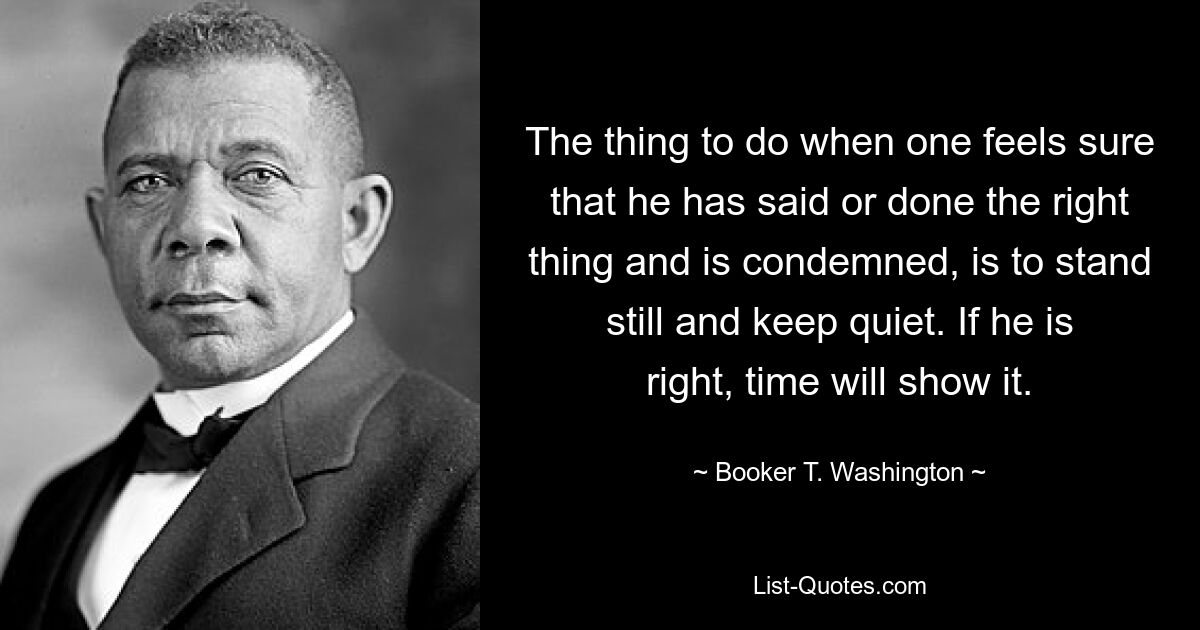 The thing to do when one feels sure that he has said or done the right thing and is condemned, is to stand still and keep quiet. If he is right, time will show it. — © Booker T. Washington