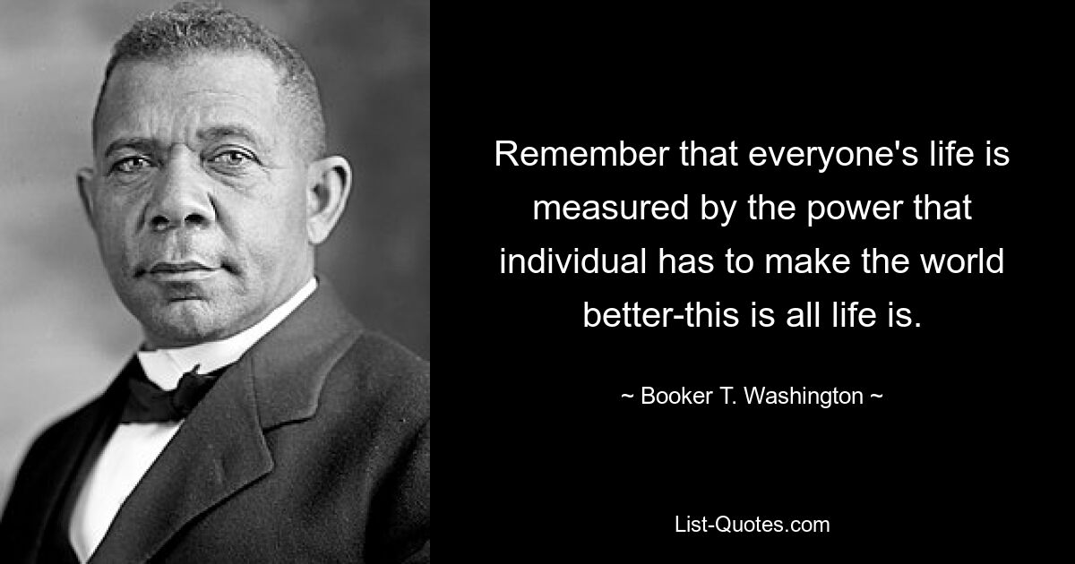 Remember that everyone's life is measured by the power that individual has to make the world better-this is all life is. — © Booker T. Washington