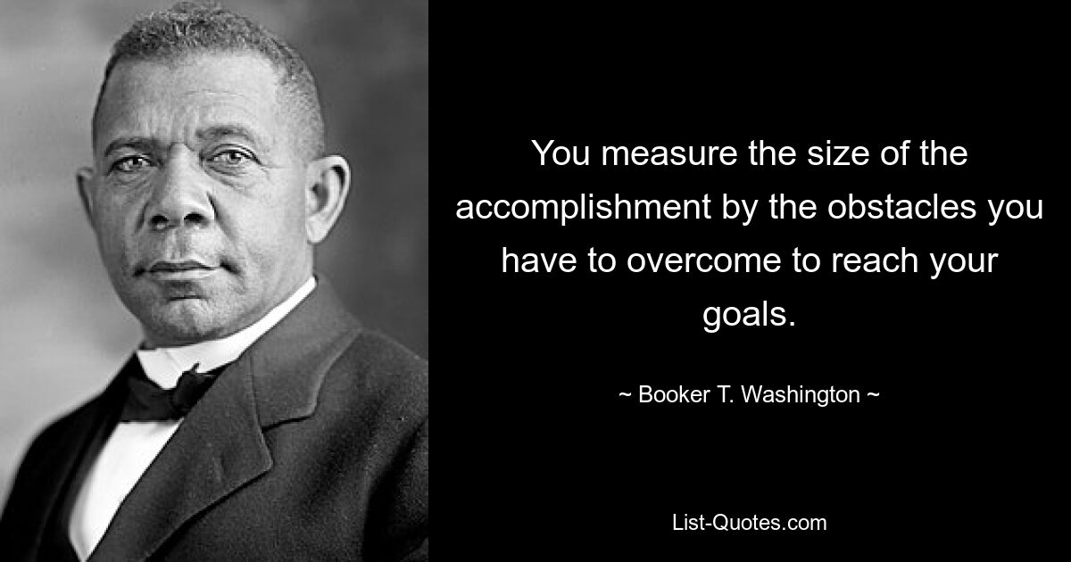 You measure the size of the accomplishment by the obstacles you have to overcome to reach your goals. — © Booker T. Washington