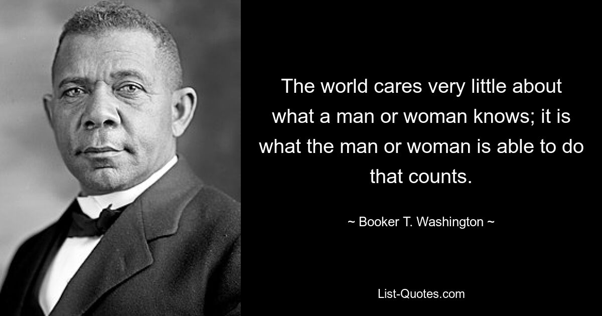 The world cares very little about what a man or woman knows; it is what the man or woman is able to do that counts. — © Booker T. Washington