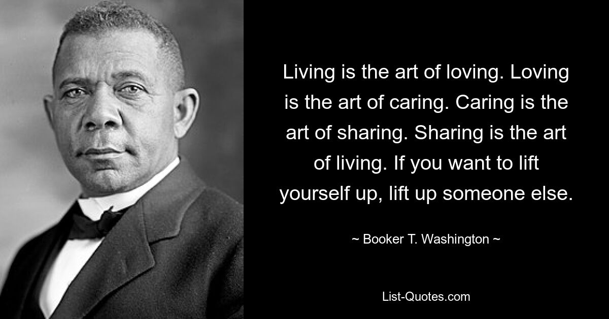 Living is the art of loving. Loving is the art of caring. Caring is the art of sharing. Sharing is the art of living. If you want to lift yourself up, lift up someone else. — © Booker T. Washington