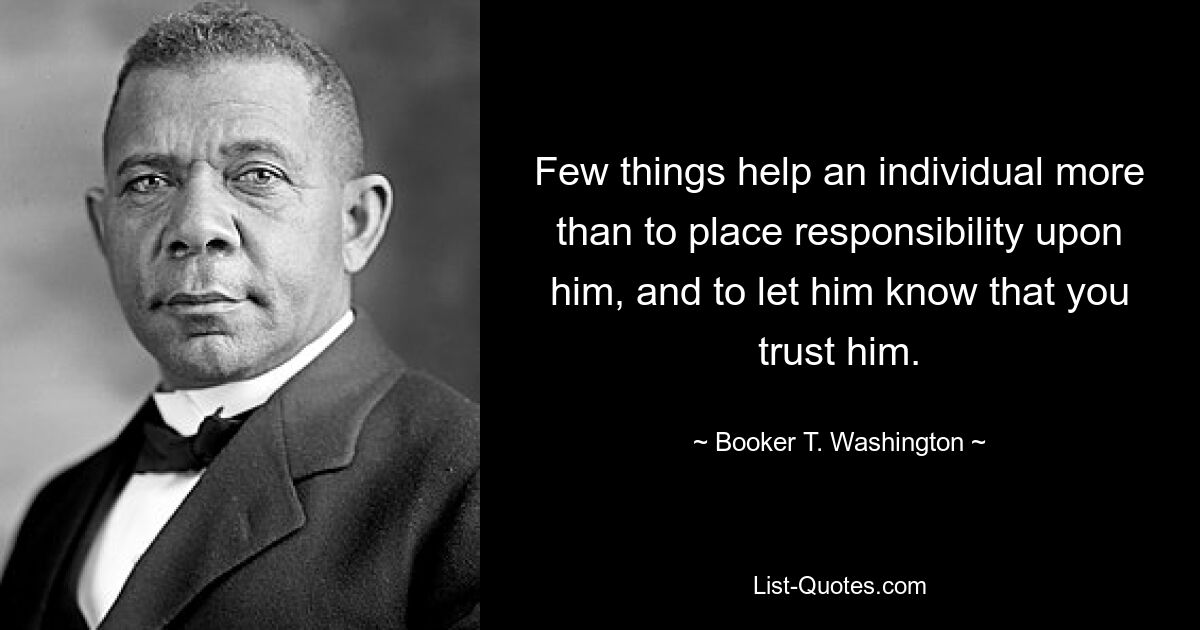 Few things help an individual more than to place responsibility upon him, and to let him know that you trust him. — © Booker T. Washington