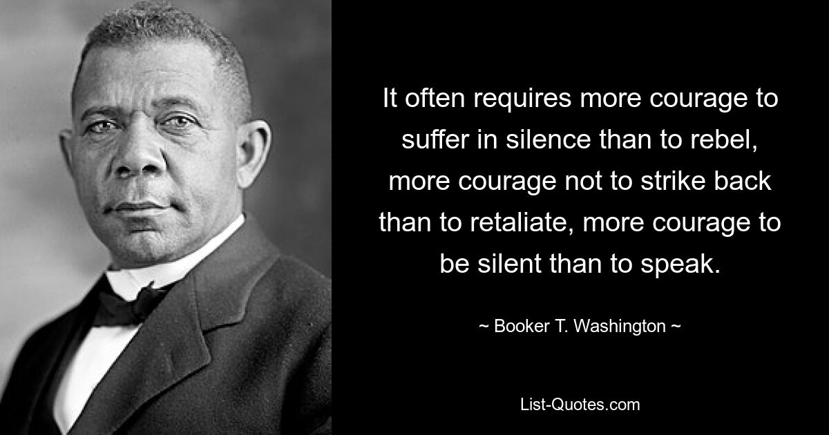 It often requires more courage to suffer in silence than to rebel, more courage not to strike back than to retaliate, more courage to be silent than to speak. — © Booker T. Washington