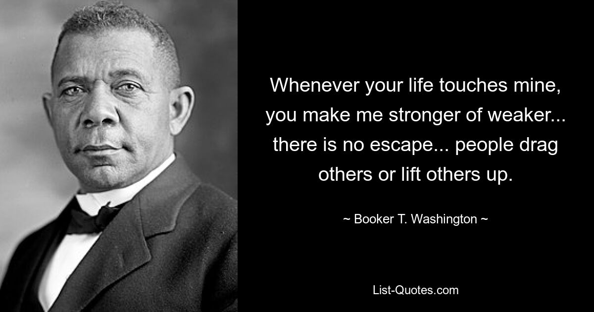 Whenever your life touches mine, you make me stronger of weaker... there is no escape... people drag others or lift others up. — © Booker T. Washington