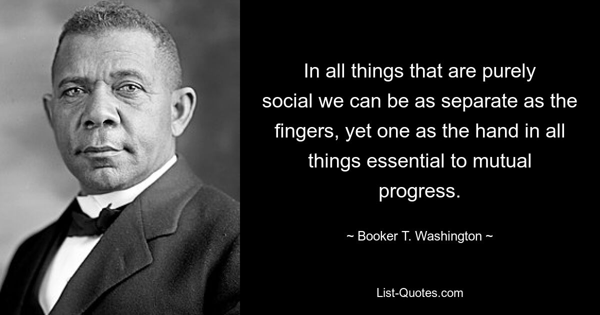 In all things that are purely social we can be as separate as the fingers, yet one as the hand in all things essential to mutual progress. — © Booker T. Washington