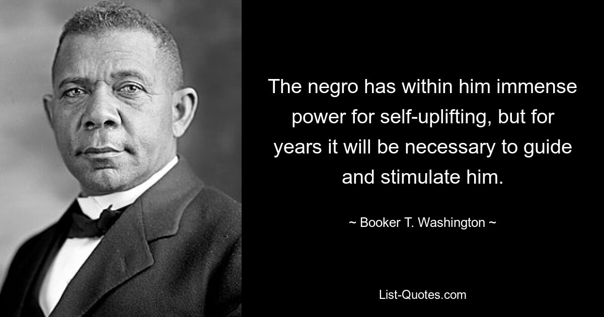 The negro has within him immense power for self-uplifting, but for years it will be necessary to guide and stimulate him. — © Booker T. Washington