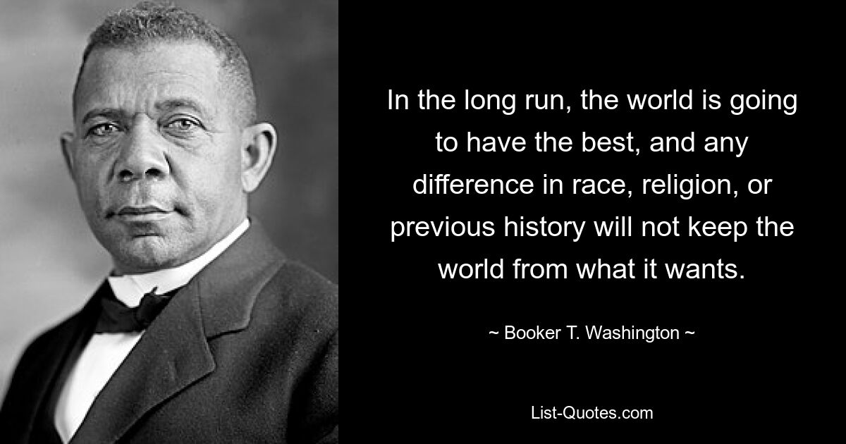 In the long run, the world is going to have the best, and any difference in race, religion, or previous history will not keep the world from what it wants. — © Booker T. Washington