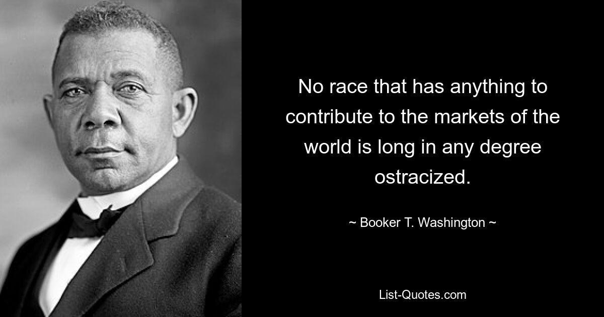 No race that has anything to contribute to the markets of the world is long in any degree ostracized. — © Booker T. Washington