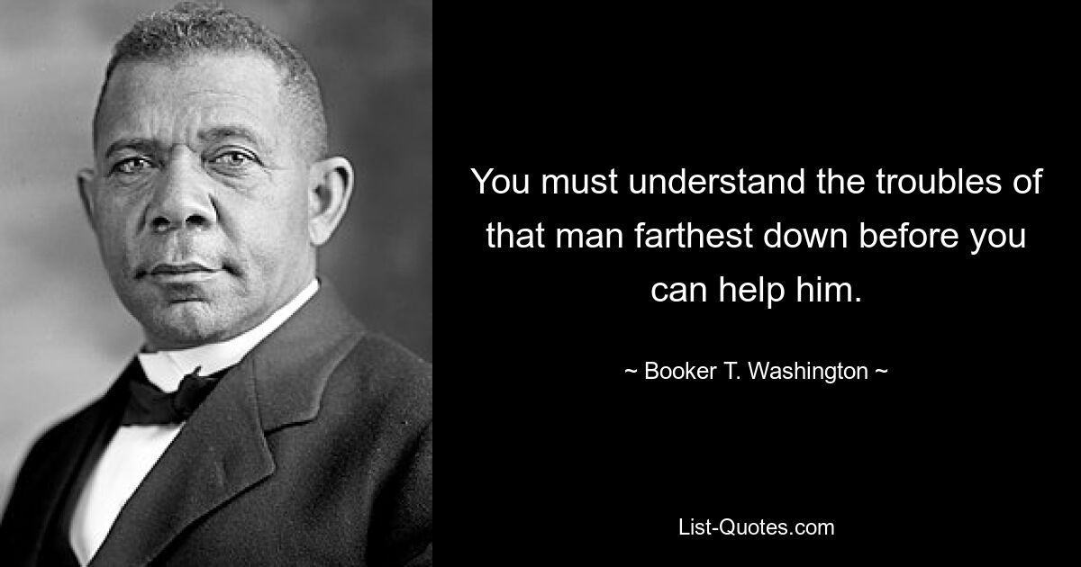 You must understand the troubles of that man farthest down before you can help him. — © Booker T. Washington