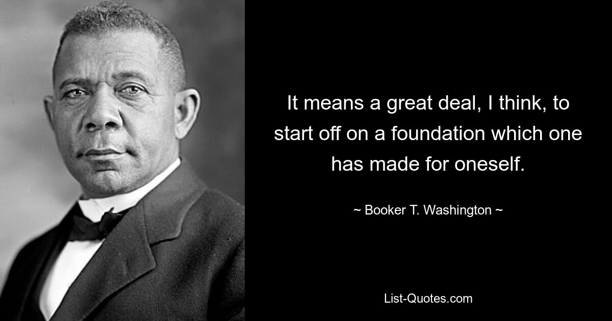 It means a great deal, I think, to start off on a foundation which one has made for oneself. — © Booker T. Washington