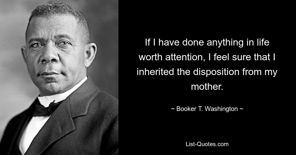 If I have done anything in life worth attention, I feel sure that I inherited the disposition from my mother. — © Booker T. Washington