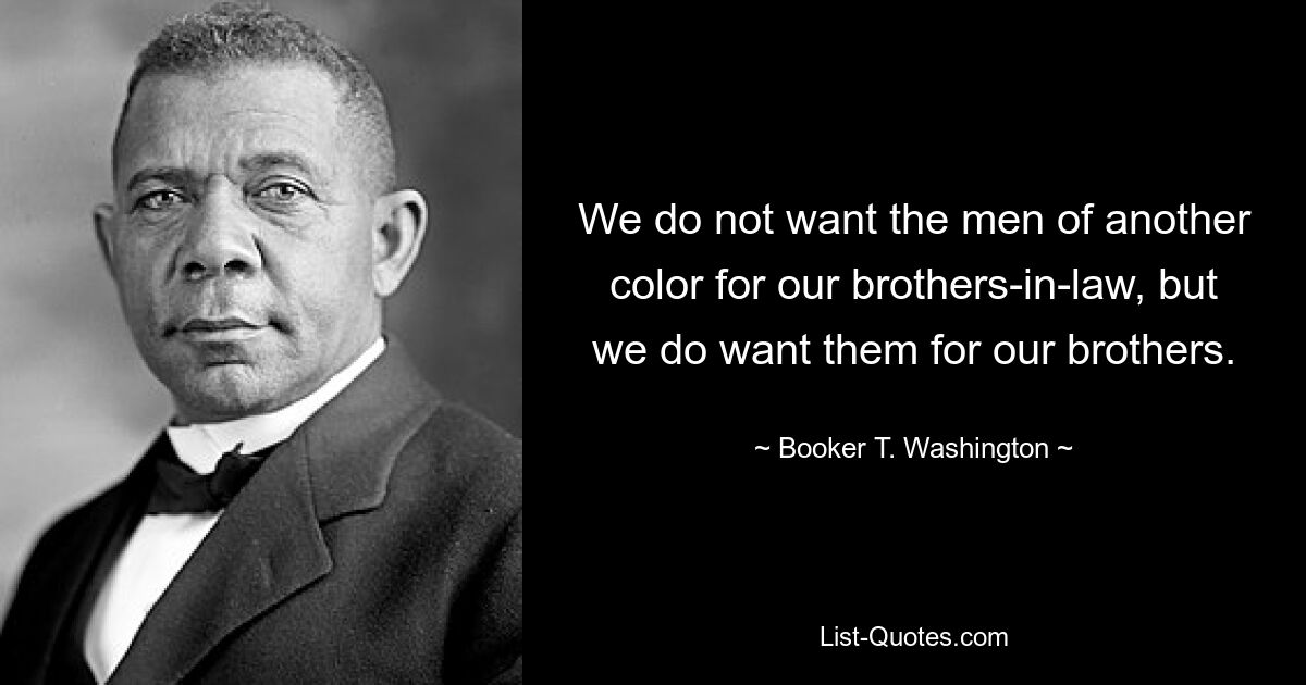 We do not want the men of another color for our brothers-in-law, but we do want them for our brothers. — © Booker T. Washington