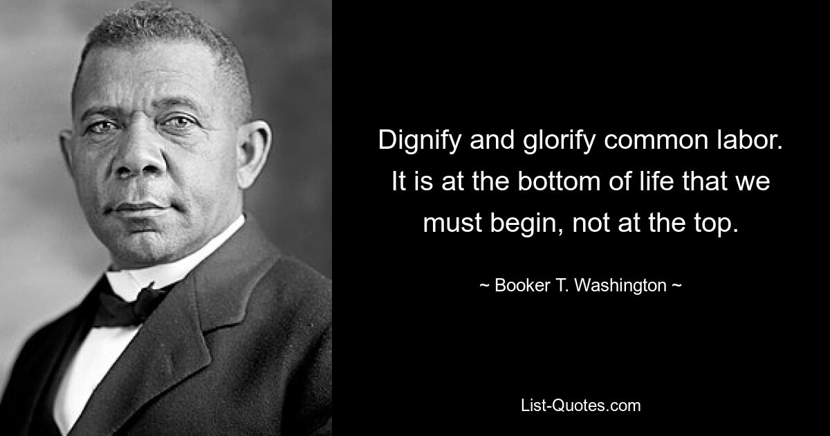 Dignify and glorify common labor. It is at the bottom of life that we must begin, not at the top. — © Booker T. Washington