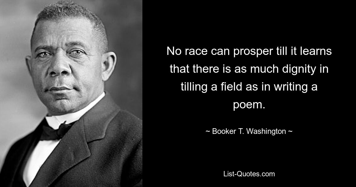 No race can prosper till it learns that there is as much dignity in tilling a field as in writing a poem. — © Booker T. Washington