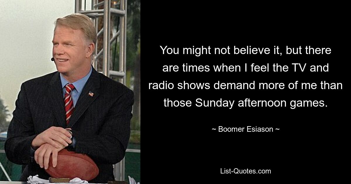 You might not believe it, but there are times when I feel the TV and radio shows demand more of me than those Sunday afternoon games. — © Boomer Esiason