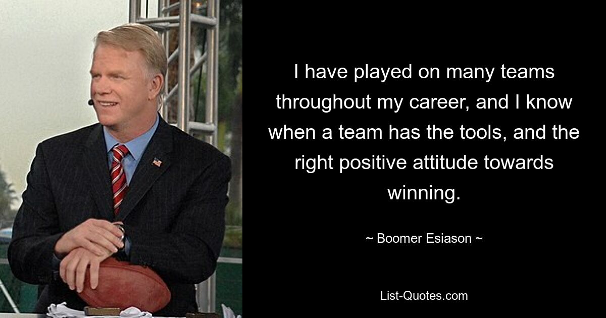 I have played on many teams throughout my career, and I know when a team has the tools, and the right positive attitude towards winning. — © Boomer Esiason