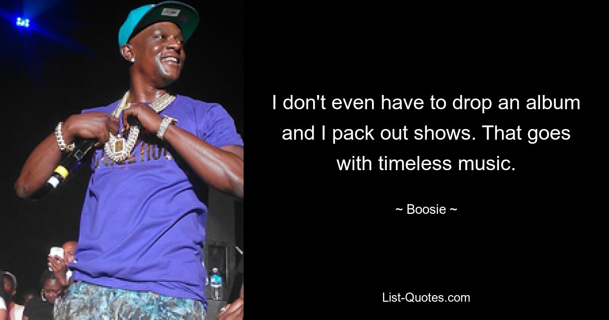 I don't even have to drop an album and I pack out shows. That goes with timeless music. — © Boosie