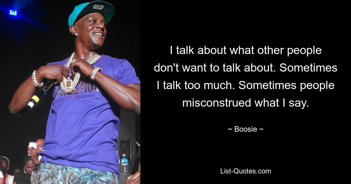 I talk about what other people don't want to talk about. Sometimes I talk too much. Sometimes people misconstrued what I say. — © Boosie