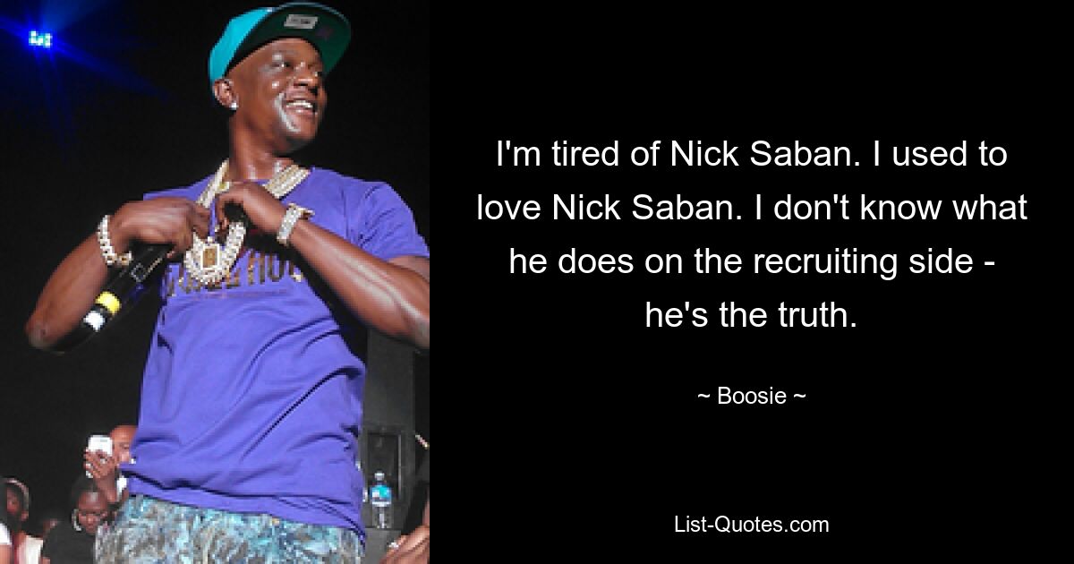 I'm tired of Nick Saban. I used to love Nick Saban. I don't know what he does on the recruiting side - he's the truth. — © Boosie